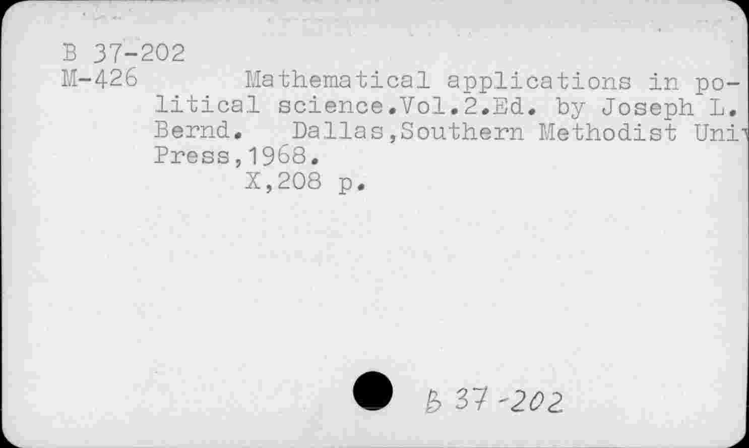 ﻿B 37-202
M-426	Mathematical applications in po-
litical science.Vol.2.Ed. by Joseph L. Bernd. Dallas,Southern Methodist Uni Press,1968.
X,208 p.
£> 37 -202